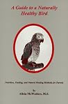 A Guide to a Naturally Healthy Bird: Nutrition, Feeding, and Natural Healing Methods for Parrots A Guide to a Naturally Healthy Bird: Nutrition, Feeding, and Natural Healing Methods for Parrots