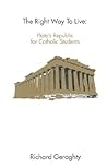 The Right Way to Live: Plato's Republic for Catholic Students The Right Way to Live: Plato's Republic for Catholic Students