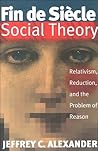 Fin De Siecle Social Theory: Relativism, Reduction and the Problem of Reason