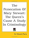 The Persecution of Mary Stewart: The Queen's Cause a Study in Criminology The Persecution of Mary Stewart: The Queen's Cause a Study in Criminology