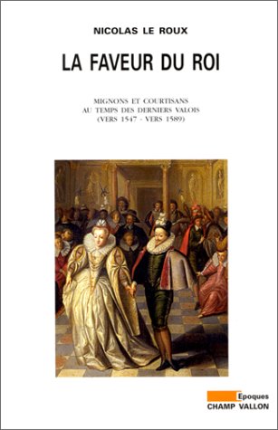 La Faveur du roi: mignons et courtisans au temps des derniers Valois (vers 1547-1589)