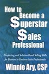 How To Become a Superstar Sales Professional: Prospecting and Solution-based Selling Skills for Business-to-Business Sales Professionals