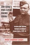 The King's Own Loyal Enemy Aliens: German and Austrian Refugees in Britain's Armed Forces, 1939-45 The King's Own Loyal Enemy Aliens: German and Austrian Refugees in Britain's Armed Forces, 1939-45