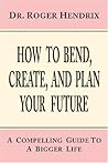 How to Bend, Create, And Plan Your Future: A Compelling Guide to a Bigger Life