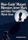 Man-Eatin' Mutant Monsters from Mars and Other Stories about Jesus Man-Eatin' Mutant Monsters from Mars and Other Stories about Jesus