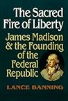 The Sacred Fire of Liberty: James Madison and the Founding of the Federal Republic The Sacred Fire of Liberty: James Madison and the Founding of the Federal Republic