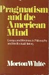 Pragmatism and the American Mind: Essays and Reviews in Philosophy and Intellectual History Pragmatism and the American Mind: Essays and Reviews in Philosophy and Intellectual History