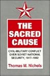 The Sacred Cause: Civil-Military Conflict over Soviet National Security, 1917-1992 The Sacred Cause: Civil-Military Conflict over Soviet National Security, 1917-1992