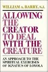 Allowing the Creator to Deal With the Creature: An Approach to the Spiritual Exercises of Ignatius of Loyola Allowing the Creator to Deal With the Creature: An Approach to the Spiritual Exercises of Ignatius of Loyola