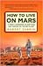 How to Live on Mars: A Trusty Guidebook to Surviving and Thriving on the Red Planet