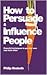 How to Persuade and Influence People: Powerful Techniques to Get Your Own Way More Often