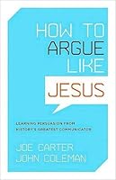 How To Argue Like Jesus Learning Persuasion From History S Greatest Communicator By Joe Carter