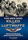 The Men Who Killed the Luftwaffe: The U.S. Army Air Forces against Germany in World War II