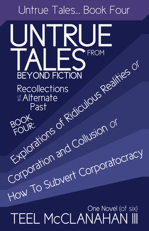 Explorations of Ridiculous Realities or Corporation and Collusion or How to Subvert Corporatocracy (Untrue Tales From Beyond Fiction  Recollections of an Alternate Past, Book Four)