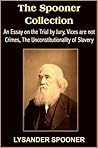 The Spooner Collection: An Essay on the Trial by Jury, Vices are not Crimes, The Unconstitutionality of Slavery The Spooner Collection: An Essay on the Trial by Jury, Vices are not Crimes, The Unconstitutionality of Slavery
