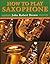 How to Play Saxophone: Everything You Need to Know to Play the Saxophone