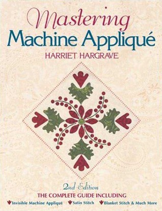 Mastering Machine Applique: The Complete Guide Including: Invisible Machine Applique Satin Stitch Blanket Stitch & Much More