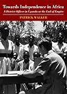 Towards Independence in Africa: A District Officer in Uganda at the End of Empire