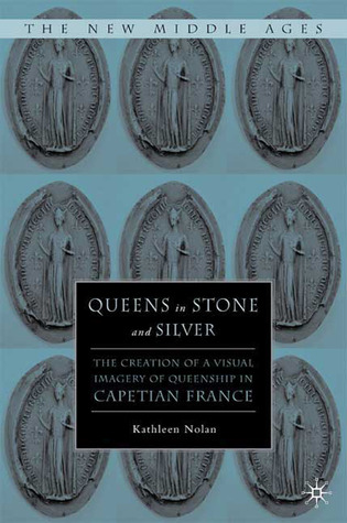 Queens in Stone and Silver: The Creation of a Visual Imagery of Queenship in Capetian France (The New Middle Ages)