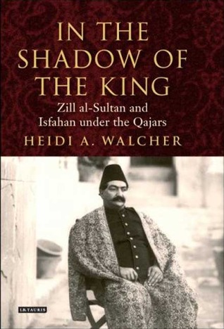 In the Shadow of the King: Zill al-Sultan and Isfahan under the Qajars (International Library of Iranian Studies)
