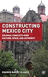 Constructing Mexico City: Colonial Conflicts over Culture, Space, and Authority