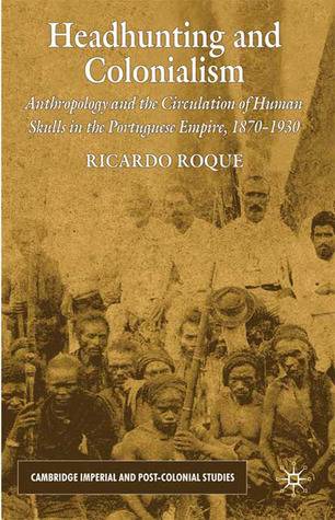Headhunting and Colonialism: Anthropology and the Circulation of Human Skulls in the Portuguese Empire, 1870-1930 (Cambridge Imperial and Post-Colonial Studies)