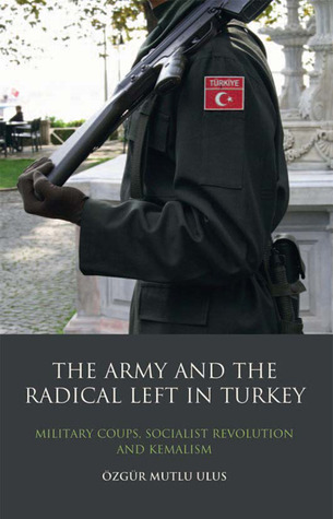 The Army and the Radical Left in Turkey: Military Coups, Socialist Revolution and Kemalism (Library of Modern Middle East Studies)