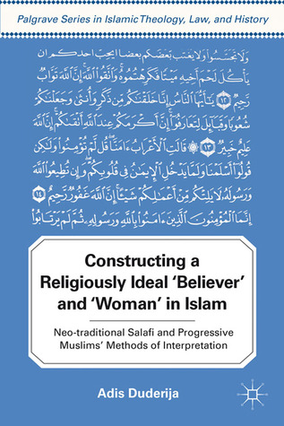 Constructing a Religiously Ideal ',Believer', and ',Woman', in Islam: Neo-traditional Salafi and Progressive Muslims' Methods of Interpretation (Palgrave Series in Islamic Theology, Law, and History)