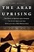 The Arab Uprising: The Wave of Protest that Toppled the Status Quo and the Struggle for a New Middle East