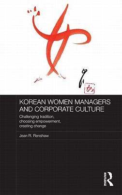 Korean Women Managers and Corporate Culture: Challenging Tradition, Choosing Empowerment, Creating Change (Routledge Studies in the Growth Economies of Asia)