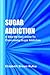Sugar Addiction: A Step-by-step Guide To Overcoming Sugar Addiction