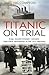 Titanic on Trial: The Night the Titanic Sank, Told Through the Testimonies of Her Passengers and Crew