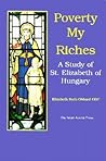 Poverty My Riches: A Study of St. Elizabeth of Hungary, 1207-1231 Poverty My Riches: A Study of St. Elizabeth of Hungary, 1207-1231