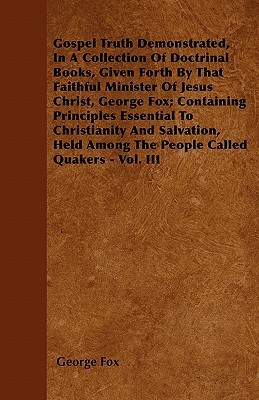 Gospel Truth Demonstrated, In A Collection Of Doctrinal Books, Given Forth By That Faithful Minister Of Jesus Christ, George Fox; Containing Principles Essential To Christianity And Salvation, Held Among The People Called Quakers - Vol. III