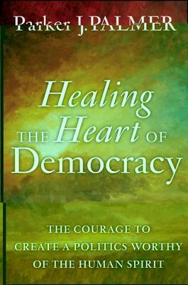 Healing the Heart of Democracy: The Courage to Create a Politics Worthy of the Human Spirit