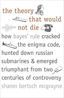 The Theory That Would Not Die: How Bayes' Rule Cracked The Enigma Code, Hunted Down Russian Submarines, And Emerged Triumphant From Two Centuries Of Controversy