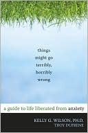 Things Might Go Terribly, Horribly Wrong: A Guide to Life Liberated from Anxiety