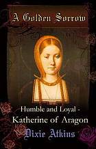 A Golden Sorrow: volume 1: Humble and Loyal - Katherine of Aragon