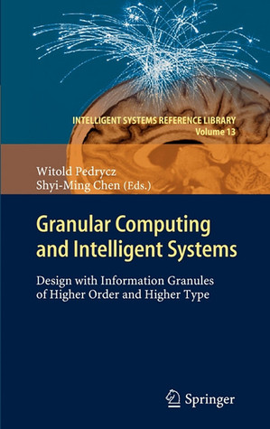 Granular Computing and Intelligent Systems: Design with Information Granules of Higher Order and Higher Type (Intelligent Systems Reference Library, 13)