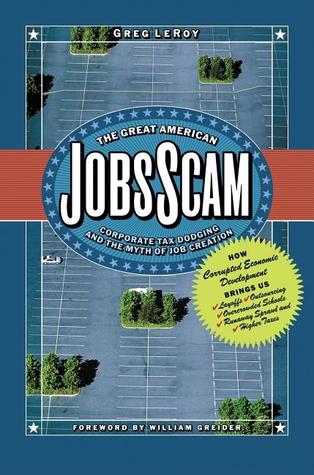 The Great American Jobs Scam: Corporate Tax Dodging and the Myth of Job Creation -  How Corrupt Economic Development Brings Us Layoffs, Outsourcing, Overcrowded Schools, Runaway Sprawl and Higher Taxes