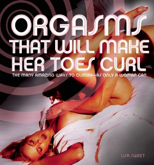 Orgasms That Will Make Her Toes Curl: The Many Amazing Ways to Climax as Only a Woman Can