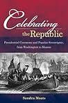 Celebrating the Republic: Presidential Ceremony and Popular Sovereignty, from Washington to Monroe Celebrating the Republic: Presidential Ceremony and Popular Sovereignty, from Washington to Monroe