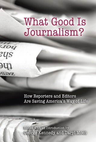 What Good Is Journalism?: How Reporters and Editors Are Saving America's Way of Life (Volume 1)