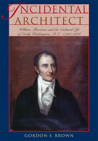 Incidental Architect: William Thornton and the Cultural Life of Early Washington, D.C., 1794–1828