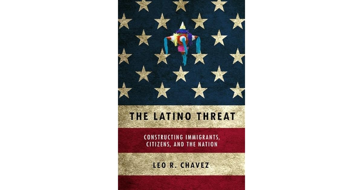 The Latino Threat: Constructing Immigrants, Citizens, and the Nation by Leo R. Chavez