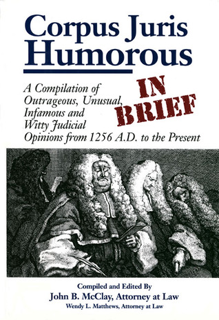 Corpus Juris Humorous In Brief: A Compilation of Outrageous, Unusual, Infamous and Witty Judicial Opinions from 1256 A.D. to the Present