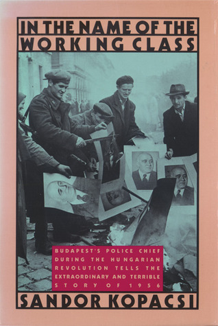 In the Name of the Working Class: Budapest's Police Chief During the Hungarian Revolution Tells the Extraordinary and Terrible Story of 1956