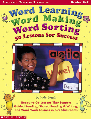 Word Learning, Word Making, Word Sorting: 50 Lessons for Success: Ready-to-Go Lessons That Support Guided Reading, Shared Reading & Writing, and Word-Work Lessons in K-2 Classrooms