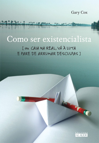 Como ser existencialista – Ou caia na real, vá à luta e pare de arrumar desculpas