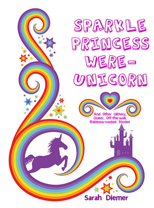 Sparkle Princess Were-Unicorn (And Other Glittery, Queer, Off-the-wall, Rainbow-Coated Stories)